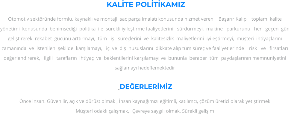 KALTE POLTKAMIZ Otomotiv sektrnde formlu, kaynakl ve montajl sac para imalat konusunda hizmet veren    Baarr Kalp,   toplam  kalite   ynetimi  konusunda  benimsedii  politika  ile  srekli iyiletirme faaliyetlerini   srdrmeyi,  makine   parkurunu   her   geen  gn  gelitirerek  rekabet  gcn arttrmay,  tm   i   srelerini  ve  kalitesizlik  maliyetlerini  iyiletirmeyi,  mteri  ihtiyalarn zamannda  ve  istenilen  ekilde  karlamay,   i  ve  d  hususlarn  dikkate alp tm sre ve faaliyetlerinde    risk   ve   frsatlar   deerlendirerek,   ilgili   taraflarn  ihtiya  ve  beklentilerini karlamay ve  bununla  beraber  tm  paydalarnn memnuniyetini salamay hedeflemektedir  -DEERLERMZ nce insan. Gvenilir, ak ve drst olmak , nsan kaynamz eitimli, katlmc, zm retici olarak yetitirmek Mteri odakl almak, 	evreye saygl olmak, Srekli geliim