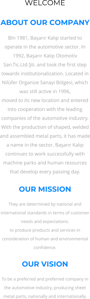 WELCOME  ABOUT OUR COMPANY BIn 1981, Başarır Kalıp started to operate in the automotive sector. In 1992, Başarır Kalıp Otomotiv San.Tic.Ltd.Şti. and took the first step towards institutionalization. Located in Nilüfer Organize Sanayi Bölgesi, which was still active in 1996, moved to its new location and entered into cooperation with the leading companies of the automotive industry. With the production of shaped, welded and assembled metal parts, it has made a name in the sector. Başarır Kalıp continues to work successfully with machine parks and human resources that develop every passing day.  OUR MISSION They are determined by national and international standards in terms of customer needs and expectations. to produce products and services in consideration of human and environmental confidence.  OUR VISION To be a preferred and preferred company in the automotive industry, producing sheet metal parts, nationally and internationally.