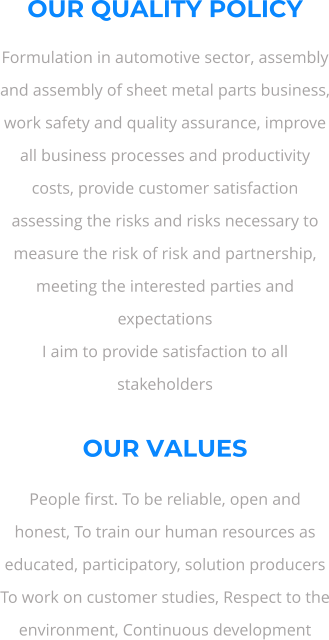 OUR QUALITY POLICY Formulation in automotive sector, assembly and assembly of sheet metal parts business, work safety and quality assurance, improve all business processes and productivity costs, provide customer satisfaction assessing the risks and risks necessary to measure the risk of risk and partnership, meeting the interested parties and expectations I aim to provide satisfaction to all stakeholders  OUR VALUES People first. To be reliable, open and honest, To train our human resources as educated, participatory, solution producers To work on customer studies, Respect to the environment, Continuous development
